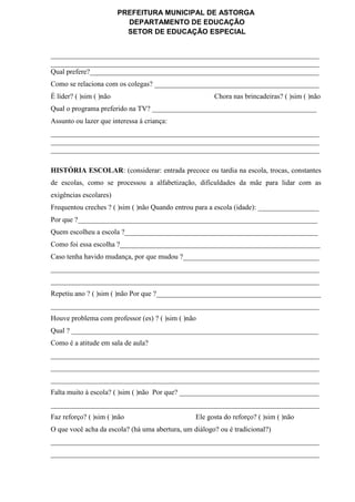 PREFEITURA MUNICIPAL DE ASTORGA
DEPARTAMENTO DE EDUCAÇÃO
SETOR DE EDUCAÇÃO ESPECIAL
___________________________________________________________________________
___________________________________________________________________________
Qual prefere?________________________________________________________________
Como se relaciona com os colegas? ______________________________________________
É líder? ( )sim ( )não Chora nas brincadeiras? ( )sim ( )não
Qual o programa preferido na TV? ______________________________________________
Assunto ou lazer que interessa à criança:
___________________________________________________________________________
___________________________________________________________________________
___________________________________________________________________________
HISTÓRIA ESCOLAR: (considerar: entrada precoce ou tardia na escola, trocas, constantes
de escolas, como se processou a alfabetização, dificuldades da mãe para lidar com as
exigências escolares)
Frequentou creches ? ( )sim ( )não Quando entrou para a escola (idade): _________________
Por que ?___________________________________________________________________
Quem escolheu a escola ?______________________________________________________
Como foi essa escolha ?________________________________________________________
Caso tenha havido mudança, por que mudou ?______________________________________
___________________________________________________________________________
___________________________________________________________________________
Repetiu ano ? ( )sim ( )não Por que ?______________________________________________
___________________________________________________________________________
Houve problema com professor (es) ? ( )sim ( )não
Qual ? _____________________________________________________________________
Como é a atitude em sala de aula?
___________________________________________________________________________
___________________________________________________________________________
___________________________________________________________________________
Falta muito à escola? ( )sim ( )não Por que? _______________________________________
___________________________________________________________________________
Faz reforço? ( )sim ( )não Ele gosta do reforço? ( )sim ( )não
O que você acha da escola? (há uma abertura, um diálogo? ou é tradicional?)
___________________________________________________________________________
___________________________________________________________________________
 