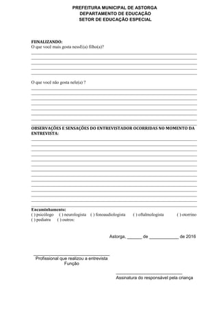 PREFEITURA MUNICIPAL DE ASTORGA
DEPARTAMENTO DE EDUCAÇÃO
SETOR DE EDUCAÇÃO ESPECIAL
FIINALIZANDO:
O que você mais gosta nessE(a) filho(a)?
___________________________________________________________________________
___________________________________________________________________________
___________________________________________________________________________
___________________________________________________________________________
___________________________________________________________________________
O que você não gosta nele(a) ?
___________________________________________________________________________
___________________________________________________________________________
___________________________________________________________________________
___________________________________________________________________________
___________________________________________________________________________
___________________________________________________________________________
___________________________________________________________________________
___________________________________________________________________________
OBSERVAÇÕES E SENSAÇÕES DO ENTREVISTADOR OCORRIDAS NO MOMENTO DA
ENTREVISTA:
___________________________________________________________________________
___________________________________________________________________________
___________________________________________________________________________
___________________________________________________________________________
___________________________________________________________________________
___________________________________________________________________________
___________________________________________________________________________
___________________________________________________________________________
___________________________________________________________________________
___________________________________________________________________________
___________________________________________________________________________
___________________________________________________________________________
___________________________________________________________________________
___________________________________________________________________________
Encaminhamento:
( ) psicólogo ( ) neurologista ( ) fonoaudiologista ( ) oftalmologista ( ) otorrino
( ) pediatra ( ) outros:
Astorga, ______ de ____________ de 2016
_______________________________
Profissional que realizou a entrevista
Função
___________________________
Assinatura do responsável pela criança
 