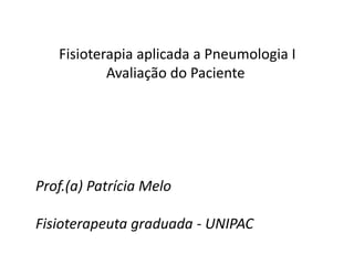 Fisioterapia aplicada a Pneumologia I
Avaliação do Paciente
Prof.(a) Patrícia Melo
Fisioterapeuta graduada - UNIPAC
 