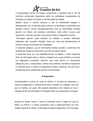 A incapacidade técnica de análise compromete o resultado final e não dá
nenhuma contribuição diagnóstica sobre as verdadeiras necessidades de
mudança na imagem do cliente ou do real estado do cabelo.
Nesses casos, é comum observar o tipo de profissional inseguro e
despreparado, que encantado pelos avanços da tecnologia e publicidade das
grandes marcas, recorre desesperadamente para as informações contidas
apenas nos rótulos dos produtos cosméticos, como último recurso para
desvendar o mal que acomete o seu cliente. Esse é o diagnóstico intuitivo.
Tecnologia alguma, pode substituir as análises e estudos criteriosos
realizados pelo consultor visagista, feitos por meio dos apontamentos do
cliente ao longo do processo de investigação.
É relevante destacar, que as informações obtidas durante a anamnese não
poderão ser obtidas de outra fonte, que não do próprio cliente.
A anamnese deve ser, nos estabelecimentos de beleza, a mais importante
fonte de informação sobre o cliente e enganam-se os que insistem em buscar
um diagnóstico puramente instintivo, sem base teórica ou treinamento
adequado para a manipulação e leitura dos produtos cosméticos disponíveis
no mercado atual. A prática do diagnóstico intuitivo, sobretudo, faz com que o
profissional perca credibilidade perante a sua clientela.
O diagnóstico
Compreendidos o motivo da visita do cliente e o conceito de anamnese, a
noção de diagnóstico é imprescindível para o trabalho do visagista, uma vez
que os clientes, em geral, têm grande expectativa com relação ao que o
visagista irá dar de informação e orientação sobre sua intervenção na imagem
pessoal do cliente. Assim, o termo é entendido como a etapa em que se
define, as formas e o tempo necessário, para o desenvolvimento da nova
imagem pessoal do cliente. A etimologia da palavra diagnóstico vem do grego
 