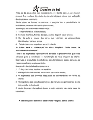Trata-se do diagnóstico das necessidades do cliente para a sua imagem
pessoal. É, o resultado do estudo das características do cliente com aplicação
das técnicas do visagismo.
Nesta etapa, se houver necessidade, o visagista tem a possibilidade de
estabelecer parcerias com outros profissionais;
A descrição dos trabalhados nessa etapa:
1. Temperamentos e personalidade;
2. Formato do crânio, formato de rosto, análise do perfil e das feições;
3. Cor da pele e estudo das cores que valorizam as características
identificadas nos itens acima;
4. Estudo das etnias e contexto social do cliente.
B- Como será a construção da nova imagem? Quais serão os
procedimentos adotados?
Trata-se do diagnóstico e planejamento de todos os procedimentos que serão
adotados para a construção e manutenção da nova imagem do cliente.
Sobretudo, é o resultado do estudo das características do cabelo somadas ao
visagismo aplicado na etapa anterior.
A descrição dos trabalhados nessa etapa:
1. O diagnóstico dos serviços necessários;
1. O diagnóstico das sessões necessárias para cada serviço;
2. O diagnóstico dos produtos adequados às características do cabelo do
cliente;
3. O diagnóstico dos produtos cosméticos de manutenção particular do cliente
(comercial e profissional).
O cliente deve ser informado do tempo e custo estimado para cada etapa da
consultoria.
A boa relação do consultor cabeleireiro visagista com o cliente.
 