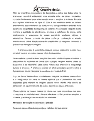 Além da importância incontestável do diagnóstico, a coleta dos dados feitos na
anamnese, permitirá estabelecer uma empatia entre as partes envolvidas,
condição fundamental para a boa relação entre o visagista e o cliente. Empatia
aqui significa colocar-se no lugar do outro e sua essência reside no perfeito
entendimento dos sentimentos da outra pessoa, na capacidade de entender mais
claramente o significado da imagem para o cliente. A boa relação visagista-cliente
melhora a qualidade do atendimento, promove a satisfação do cliente, afeta
positivamente o seguimento de beleza, permitindo resultados efetivos e
satisfatórios. Fala-se, portanto, da plena confiança, colaboração e adesão
interessada do cliente aos procedimentos diagnósticos do visagismo, facilitando o
processo de definição da imagem.
A anamnese não é somente básica para ordenar o raciocínio técnico, mas,
constitui, mesmo, em muitos casos o início do diagnóstico.
Uma excelente comunicação do visagista com o seu interlocutor pode solucionar o
desconforto ou incomodo do cliente com a própria imagem mesmo, antes do
diagnóstico e do tratamento. Essa prática reduz a sua ansiedade e insegurança
durante o processo. A anamnese exerce um efeito psicológico positivo sobre a
forma como o cliente irá encarar a consultoria e o resultado final.
Logo, se depois da consultoria do cabeleireiro visagista, percebe-se o desconforto
e a insegurança por parte do cliente significa que o profissional não está
capacitado para interferir na imagem pessoal desse cliente. Pois deixou de
considerar, em algum momento, da análise alguma das etapas anteriores.
Essa mudança na imagem pessoal do cliente, por mais momentânea que seja,
corresponde ao estabelecimento de uma relação de confiança entre o visagista e
o cliente, que começa a ser alicerçada na anamnese.
Atividades de fixação dos conteúdos práticos
Responda as questões abaixo com base na leitura do texto acima:
 