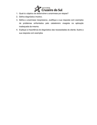 1. Qual é o objetivo de desenvolver a anamnese por etapas?
2. Defina diagnóstico intuitivo.
3. Defina a anamnese inexpressiva. Justifique a sua resposta com exemplos
de problemas enfrentados pelo cabeleireiro visagista na aplicação
inadequada da mesma.
4. Explique a importância do diagnóstico das necessidades do cliente. Ilustre a
sua resposta com exemplos
 
