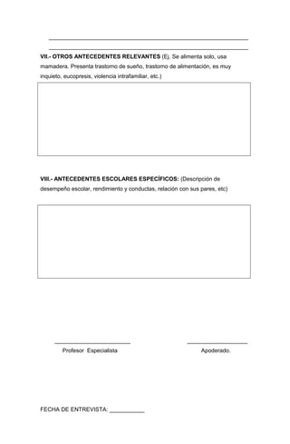 _______________________________________________________________
   _______________________________________________________________
VII.- OTROS ANTECEDENTES RELEVANTES (Ej. Se alimenta solo, usa
mamadera. Presenta trastorno de sueño, trastorno de alimentación, es muy
inquieto, eucopresis, violencia intrafamiliar, etc.)




VIII.- ANTECEDENTES ESCOLARES ESPECÍFICOS: (Descripción de
desempeño escolar, rendimiento y conductas, relación con sus pares, etc)




      ________________________                          ___________________
         Profesor Especialista                               Apoderado.




FECHA DE ENTREVISTA: ___________
 