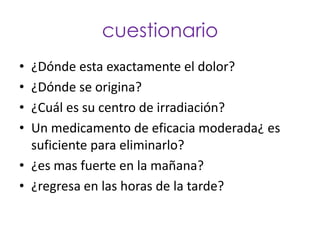 cuestionario
• ¿Dónde esta exactamente el dolor?
• ¿Dónde se origina?
• ¿Cuál es su centro de irradiación?
• Un medicamento de eficacia moderada¿ es
  suficiente para eliminarlo?
• ¿es mas fuerte en la mañana?
• ¿regresa en las horas de la tarde?
 