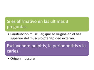 Si es afirmativo en las ultimas 3
preguntas.
• Parafuncion muscular, que se origina en el haz
  superior del musculo pterigoideo externo.

Excluyendo: pulpitis, la periodontitis y la
caries.
• Origen muscular
 