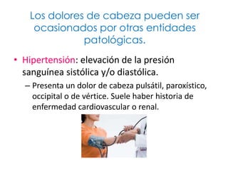 Los dolores de cabeza pueden ser
    ocasionados por otras entidades
              patológicas.
• Hipertensión: elevación de la presión
  sanguínea sistólica y/o diastólica.
  – Presenta un dolor de cabeza pulsátil, paroxístico,
    occipital o de vértice. Suele haber historia de
    enfermedad cardiovascular o renal.
 