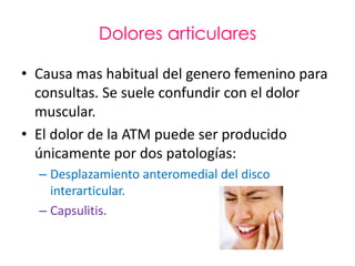 Dolores articulares

• Causa mas habitual del genero femenino para
  consultas. Se suele confundir con el dolor
  muscular.
• El dolor de la ATM puede ser producido
  únicamente por dos patologías:
  – Desplazamiento anteromedial del disco
    interarticular.
  – Capsulitis.
 