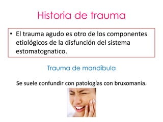 Historia de trauma
• El trauma agudo es otro de los componentes
  etiológicos de la disfunción del sistema
  estomatognatico.

             Trauma de mandíbula

  Se suele confundir con patologías con bruxomania.
 