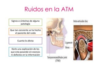 Ruidos en la ATM
 Signos o síntomas de alguna
           patología

Que tan consiente se ha hecho
     el paciente del ruido


      Cuanto lo afecta


 Darle una explicación de los
que esta pasando sin excesos
ni defectos en la información
 
