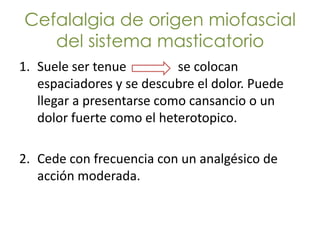Cefalalgia de origen miofascial
   del sistema masticatorio
1. Suele ser tenue         se colocan
   espaciadores y se descubre el dolor. Puede
   llegar a presentarse como cansancio o un
   dolor fuerte como el heterotopico.

2. Cede con frecuencia con un analgésico de
   acción moderada.
 