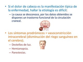 • Si el dolor de cabeza es la manifestación típica de
  la enfermedad, hallar la etiología es difícil:
   – La causa se desconoce, por los datos obtenidos se
     dispones un trastorno funcional de la circulación
     craneal.



• Los síntomas prodrómicos = vasoconstricción
  intracerebral (disminución del riego sanguíneo en
  el cerebro).
   – Destellos de luz.
   – Hemianopsia.
   – Parestesias.
 
