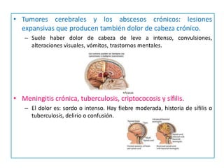 • Tumores cerebrales y los abscesos crónicos: lesiones
  expansivas que producen también dolor de cabeza crónico.
   – Suele haber dolor de cabeza de leve a intenso, convulsiones,
     alteraciones visuales, vómitos, trastornos mentales.




• Meningitis crónica, tuberculosis, criptococosis y sífilis.
   – El dolor es: sordo o intenso. Hay fiebre moderada, historia de sífilis o
     tuberculosis, delirio o confusión.
 
