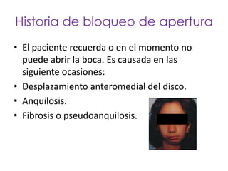 Historia de bloqueo de apertura
• El paciente recuerda o en el momento no
  puede abrir la boca. Es causada en las
  siguiente ocasiones:
• Desplazamiento anteromedial del disco.
• Anquilosis.
• Fibrosis o pseudoanquilosis.
 