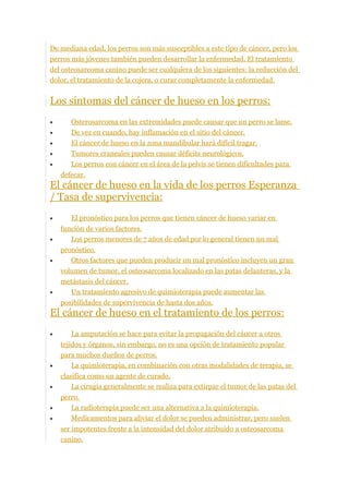 De mediana edad, los perros son más susceptibles a este tipo de cáncer, pero los
perros más jóvenes también pueden desarrollar la enfermedad. El tratamiento
del osteosarcoma canino puede ser cualquiera de los siguientes: la reducción del
dolor, el tratamiento de la cojera, o curar completamente la enfermedad.
Los síntomas del cáncer de hueso en los perros:
• Osterosarcoma en las extremidades puede causar que un perro se lame.
• De vez en cuando, hay inflamación en el sitio del cáncer.
• El cáncer de hueso en la zona mandibular hará difícil tragar.
• Tumores craneales pueden causar déficits neurológicos.
• Los perros con cáncer en el área de la pelvis se tienen dificultades para
defecar.
El cáncer de hueso en la vida de los perros Esperanza
/ Tasa de supervivencia:
• El pronóstico para los perros que tienen cáncer de hueso variar en
función de varios factores.
• Los perros menores de 7 años de edad por lo general tienen un mal
pronóstico.
• Otros factores que pueden producir un mal pronóstico incluyen un gran
volumen de tumor, el osteosarcoma localizado en las patas delanteras, y la
metástasis del cáncer.
• Un tratamiento agresivo de quimioterapia puede aumentar las
posibilidades de supervivencia de hasta dos años.
El cáncer de hueso en el tratamiento de los perros:
• La amputación se hace para evitar la propagación del cáncer a otros
tejidos y órganos, sin embargo, no es una opción de tratamiento popular
para muchos dueños de perros.
• La quimioterapia, en combinación con otras modalidades de terapia, se
clasifica como un agente de curado.
• La cirugía generalmente se realiza para extirpar el tumor de las patas del
perro.
• La radioterapia puede ser una alternativa a la quimioterapia.
• Medicamentos para aliviar el dolor se pueden administrar, pero suelen
ser impotentes frente a la intensidad del dolor atribuido a osteosarcoma
canino.
 