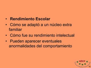 • Rendimiento Escolar
• Cómo se adaptó a un núcleo extra
familiar
• Cómo fue su rendimiento intelectual
• Pueden aparecer eventuales
anormalidades del comportamiento
16
 
