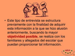 • Este tipo de entrevista se estructura
previamente con la finalidad de adquirir
esta información a la que se hizo alusión
anteriormente, buscando la mayor
objetividad posible, se realiza con los
familiares y allegados del escolar que
puedan proporcionar tal información.
6
 