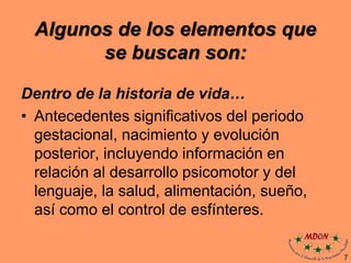 Algunos de los elementos que
se buscan son:
Dentro de la historia de vida…
• Antecedentes significativos del periodo
gestacional, nacimiento y evolución
posterior, incluyendo información en
relación al desarrollo psicomotor y del
lenguaje, la salud, alimentación, sueño,
así como el control de esfínteres.
7
 