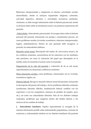 Relaciones interpersonales y adaptación al entorno: actividades sociales
desarrolladas, donde se incluyen inquietudes religiosas, culturales,
actividad deportiva, aficiones y actividades recreativas preferidas.
Asimismo, se debe recoger información sobre la historia psicosexual, donde
se incluyen datos sobre la orientación sexual y las primeras experiencias del
paciente.
- Edad adulta. Antecedentes psicosociales. Se recogen datos sobre la historia
personal del paciente relacionada con parejas y matrimonios previos, así
como problemas sociales (vivienda, económicos, relaciones interpersonales,
legales, administrativos). Dentro de este apartado debe recogerse, si
procede, los antecedentes militares.
Situación social actual. Descripción del núcleo de convivencia actual y de
los conflictos existentes, características de las relaciones con los familiares
más próximos, así como la valoración del papel que desempeña en la
familia, tanto en momento el actual, como en el pasado.
Organización de la vida del paciente y valoración de de su red social,
especificándose las situaciones conflictivas existentes.
Otras situaciones sociales, como problemas, relacionados con la vivienda,
económicos, legales, etc.
Historia laboral. Recoge la situación laboral actual del paciente, incluyendo
la descripción del puesto del trabajo y de los problemas laborales existentes
(condiciones laborales difíciles, insatisfacción laboral, conflicto con los
superiores o con los compañeros, amenaza de pérdida de empleo, paro,
etc.), así como sus antecedentes laborales: lista de los distintos trabajos
realizados, problemas que surgieron dentro del ámbito laboral, y los
motivos de los cambios de trabajo.
j. Antecedentes familiares. Implica especialmente la recogida de la
máxima información posible sobre enfermedades psiquiátricas, consumo de
sustancias y enfermedades médicas en los distintos familiares del paciente
 