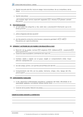 CONSULTORIO PSICOLÓGICO – UNMSM
ANAMNESIS 5
Jr. Pomabamba 405 (esquina con Varela) Breña-Lima/Teléfono: 330-2525
• Opinión de parte del niño, hacia el colegio, hacia el profesor, de sus compañeros, de las
tareas.
• Opinión del profesor.
¿Ha recibido algún servicio especial?: logopedia , refuerzos ¿Desde cuándo?
Frecuencia
XI. PSICOSEXUALIDAD
• ¿A qué edad hizo preguntas su hijo, sobre sexo y procreación? Información que se le
brindo ¿Cómo?
• ¿Tiene amigos(as) del sexo opuesto?
• ¿Su hijo presenta conductas como tocarse o sobarse los genitales? SI NO
Frecuencia y en qué circunstancias:
XII. OPINION Y ACTITUDES DE LOS PADRES CON RELACIÓN AL HIJO
• Reacción de los padres: rechazo , vergüenza , indiferencia , aceptación,
preocupación.
• Creencias sobre el problema, sentimientos de culpa, etc.
• Cambios: aislarlo o dejarlo con el grupo, exigirle un comportamiento similar, mayor
atención, sobreprotección.
• Uso del castigo: ¿Cómo, con qué frecuencia? Reacción del niño
• Comportamiento del niño con los padres, hermanos, amigos, otros. Apego del niño,
¿hacia quien?
XIII. ANTECEDENTES FAMILIARES
• Si /No. (Especificar enfermedades psiquiátricas, problemas del habla, dificultades en el
aprendizaje, epilepsias, convulsiones, retardo mental, otros).
• Carácter de los padres. Relación de pareja.
OBSERVACIONES DURANTE LA ENTREVISTA
 