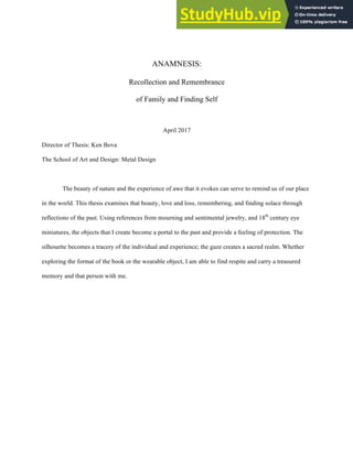 ANAMNESIS:
Recollection and Remembrance
of Family and Finding Self
April 2017
Director of Thesis: Ken Bova
The School of Art and Design: Metal Design
The beauty of nature and the experience of awe that it evokes can serve to remind us of our place
in the world. This thesis examines that beauty, love and loss, remembering, and finding solace through
reflections of the past. Using references from mourning and sentimental jewelry, and 18th
century eye
miniatures, the objects that I create become a portal to the past and provide a feeling of protection. The
silhouette becomes a tracery of the individual and experience; the gaze creates a sacred realm. Whether
exploring the format of the book or the wearable object, I am able to find respite and carry a treasured
memory and that person with me.
 