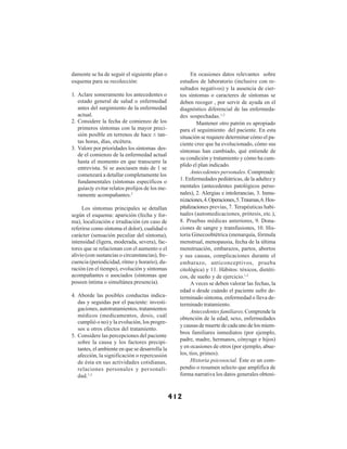 412
damente se ha de seguir el siguiente plan o
esquema para su recolección:
1. Aclare someramente los antecedentes o
estado general de salud o enfermedad
antes del surgimiento de la enfermedad
actual.
2. Considere la fecha de comienzo de los
primeros síntomas con la mayor preci-
sión posible en terrenos de hace ± tan-
tas horas, días, etcétera.
3. Valore por prioridades los síntomas des-
de el comienzo de la enfermedad actual
hasta el momento en que transcurre la
entrevista. Si se asociasen más de 1 se
comenzará a detallar completamente los
fundamentales (síntomas específicos o
guías)y evitar relatos prolijos de los me-
ramente acompañantes.2
Los síntomas principales se detallan
según el esquema: aparición (fecha y for-
ma), localización e irradiación (en caso de
referirse como síntoma el dolor), cualidad o
carácter (sensación peculiar del síntoma),
intensidad (ligera, moderada, severa), fac-
tores que se relacionan con el aumento o el
alivio (con sustancias o circunstancias), fre-
cuencia (periodicidad, ritmo y horario), du-
ración (en el tiempo), evolución y síntomas
acompañantes o asociados (síntomas que
poseen íntima o simultánea presencia).
4. Aborde las posibles conductas indica-
das y seguidas por el paciente: investi-
gaciones, autotratamientos, tratamientos
médicos (medicamentos, dosis, cuál
cumplió o no) y la evolución, los progre-
sos u otros efectos del tratamiento.
5. Considere las percepciones del paciente
sobre la causa y los factores precipi-
tantes, el ambiente en que se desarrolla la
afección, la significación o repercusión
de ésta en sus actividades cotidianas,
relaciones personales y personali-
dad.1,2
En ocasiones datos relevantes sobre
estudios de laboratorio (inclusive con re-
sultados negativos) y la ausencia de cier-
tos síntomas o caracteres de síntomas se
deben recoger , por servir de ayuda en el
diagnóstico diferencial de las enfermeda-
des sospechadas.1,2
Mantener otro patrón es apropiado
para el seguimiento del paciente. En esta
situación se requiere determinar cómo el pa-
ciente cree que ha evolucionado, cómo sus
síntomas han cambiado, qué entiende de
su condición y tratamiento y cómo ha cum-
plido el plan indicado.
Antecedentes personales. Comprende:
1. Enfermedades pediátricas, de la adultez y
mentales (antecedentes patológicos perso-
nales), 2. Alergias e intolerancias, 3. Inmu-
nizaciones,4.Operaciones,5.Traumas,6.Hos-
pitalizaciones previas, 7. Terapéuticas habi-
tuales (automedicaciones, prótesis, etc.),
8. Pruebas médicas anteriores, 9. Dona-
ciones de sangre y transfusiones, 10. His-
toria Ginecoobtétrica (menarquía, fórmula
menstrual, menopausia, fecha de la última
menstruación, embarazos, partos, abortos
y sus causas, complicaciones durante el
embarazo, anticonceptivos, prueba
citológica) y 11. Hábitos: tóxicos, dietéti-
cos, de sueño y de ejercicio.1,2
A veces se deben valorar las fechas, la
edad o desde cuándo el paciente sufre de-
terminado síntoma, enfermedad o lleva de-
terminado tratamiento.
Antecedentes familiares. Comprende la
obtención de la edad, sexo, enfermedades
y causas de muerte de cada uno de los miem-
bros familiares inmediatos (por ejemplo,
padre, madre, hermanos, cónyuge e hijos)
y en ocasiones de otros (por ejemplo, abue-
los, tíos, primos).
Historia psicosocial. Éste es un com-
pendio o resumen selecto que amplifica de
forma narrativa los datos generales obteni-
 