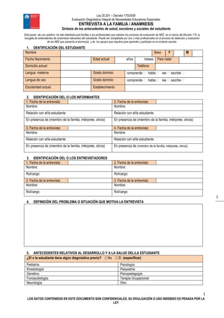 Ley 20.201 – Decreto 170/2009
Evaluación Diagnóstica Integral de Necesidades Educativas Especiales
ENTREVISTA A LA FAMILIA / ANAMNESIS
Síntesis de los antecedentes de salud, escolares y sociales del estudiante
1
LOS DATOS CONTENIDOS EN ESTE DOCUMENTO SON CONFIDENCIALES, SU DIVULGACIÓN O USO INDEBIDO ES PENADA POR LA
LEY
1
Esta pauta –de uso optativo- ha sido diseñada para facilitar a los profesionales que realizan los procesos de evaluación de NEE, en el marco del Decreto 170, la
recogida de antecedentes de anamnesis relevantes del estudiante. Puede ser completada por uno o más profesionales en el proceso de detección y evaluación
de las NEE que presenta el alumno(a) y de los apoyos que requiere para aprender y participar en el contexto escolar.
1. DENTIFICACIÓN DEL ESTUDIANTE
Nombre Sexo F M
Fecha Nacimiento Edad actual años meses País natal:
Domicilio actual: Teléfono
Lengua materna Grado dominio comprende  habla  lee  escribe 
Lengua de uso Grado dominio comprende  habla  lee  escribe 
Escolaridad actual: Establecimiento
2. IDENTIFICACIÓN DEL O LOS INFORMANTES
1. Fecha de la entrevista: 2. Fecha de la entrevista:
Nombre: Nombre:
Relación con el/la estudiante: Relación con el/la estudiante:
En presencia de (miembro de la familia, intérprete, otro/a) En presencia de (miembro de la familia, intérprete, otro/a):
3. Fecha de la entrevista: 4. Fecha de la entrevista:
Nombre: Nombre:
Relación con el/la estudiante: Relación con el/la estudiante:
En presencia de (miembro de la familia, intérprete, otro/a) En presencia de (miembro de la familia, intérprete, otro/a):
3. IDENTIFICACIÓN DEL O LOS ENTREVISTADORES
1. Fecha de la entrevista: 2. Fecha de la entrevista:
Nombre: Nombre:
Rol/cargo: Rol/cargo:
3. Fecha de la entrevista: 3. Fecha de la entrevista:
Nombre: Nombre:
Rol/cargo: Rol/cargo:
4. DEFINICIÓN DEL PROBLEMA O SITUACIÓN QUE MOTIVA LA ENTREVISTA
5. ANTECEDENTES RELATIVOS AL DESARROLLO Y A LA SALUD DEL/LA ESTUDIANTE
¿El o la estudiante tiene algún diagnóstico previo?  No  Sí (especificar)
Pediatría: Psicología:
Kinesiología: Psiquiatría:
Genético: Psicopedagogía:
Fonoaudiología: Terapia Ocupacional:
Neurología: Otro:
 