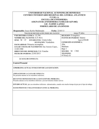 UNIVERSIDAD NACIONAL AUTONOMA DE HONDURAS 
CENTRO UNIVERSITARIO REGIONAL DEL LITORAL ATLANTICO 
C.U.R.L.A. 
ESCUELA DE ENFERMERIA 
ASIGNATURA ENFERMERIA FAMILIAR 1(EN-082) 
LIC. TAMMY LAINEZ 
FORMULARIO DE ANAMNESIS 
Responsable: Joyce Kerlin Maldonado Fecha: 22/05/13 
1.DATOS DE IDENTIFICACIÓN/ PERFIL DEL PACIENTE EDAD: 25 años 
# DE HISTORIA CLÍNICA: 15,794 
NOMBRE DEL PACIENTE: G.Y.M.A 
SEXO: M √ F ESTADO CIVIL: Unión Libre 
OCUPACION: Vendedora 
ESCOLARIDAD: Primaria incompleta 
LUGAR Y FECHA DE NACIMIENTO: San Antonio Copan , 
11/05/1988 
DIRECCION DEL DOMICILIO: Col. Canelas 
FECHA DE INGRESO: 22/05/2013 
RELIGION: Evangélico 
FUENTE DE INGRESO: Salario 
Lps.6,550.00 
CONDICIÓN ECONÓMICA: 
Alta 
Mediana 
Baja √ 
SEGURO: SI √ NO 
TELEFONO: 
9770-62-35 
2.CAUSA DE CONSULTA 
Control Prenatal 
3.PROBLEMA ACTUAL/ EVOLUCION DE LAS GESTACION: 
AMPLIACION DE LA CAUSA DE CONSULTA: 
Pte presenta edemas en los miembros inferiores. 
RECUENTO CRONOLOGICO DE LA GESTACION DEL PROBLEMA: 
Presenta edemas en los miembros inferiores ,con movimientos fetales activos 
ESTADO ACTUAL: pte con miembros inferiores edematizados, cuando esta mucho tiempo de pie por el tipo de trabajo. 
DATOS PÓSITIVOS Y NEGATIVOS RELEVANTES AL PROBLEMA: 
 