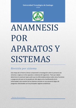 ANAMNESIS
POR
APARATOS Y
SISTEMAS
Revisión por sistema
Esta etapa de la historia clínicas comprende la investigación sobre la presencia de
síntomas o signos en otros aparatos o sistemas del organismo. Tiene por objeto
determinar la eventual repercusión que la enfermedad produce sobre otras funciones
y asegurarse de que no ha pasado por alto alguna otra manifestación de la
enfermedad, esta revisión de los sistemas consiste en una secuencia lógica de
preguntas relacionadas con las principales regiones anatómicas
Elaine Escarraman
Universidad Tecnológica de Santiago
UTESA
 