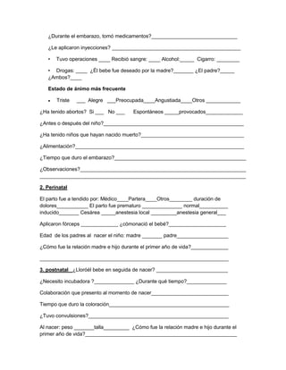 ¿Durante el embarazo, tomó medicamentos?______________________________
¿Le aplicaron inyecciones? _____________________________________________
•

Tuvo operaciones ____ Recibió sangre: ____ Alcohol:_____ Cigarro: ________

• Drogas: ____ ¿Él bebe fue deseado por la madre?_______ ¿El padre?_____
¿Ambos?____
Estado de ánimo más frecuente
Triste

___ Alegre ___Preocupada____Angustiada____Otros ____________

¿Ha tenido abortos? Si ___ No ___

Espontáneos _____provocados_____________

¿Antes o después del niño?_________________________________________________
¿Ha tenido niños que hayan nacido muerto?____________________________________
¿Alimentación?___________________________________________________________
¿Tiempo que duro el embarazo?______________________________________________
¿Observaciones?__________________________________________________________
________________________________________________________________________
2. Perinatal
El parto fue a tendido por: Médico____Partera____Otros________ duración de
dolores___________ El parto fue prematuro ______________ normal__________
inducido_______ Cesárea _____anestesia local _________anestesia general___
Aplicaron fórceps _____________ ¿cómonació el bebé?____________________
Edad de los padres al nacer el niño: madre _______ padre__________________
¿Cómo fue la relación madre e hijo durante el primer año de vida?_____________
__________________________________________________________________
3. postnatal ¿Lloróél bebe en seguida de nacer? _________________________
¿Necesito incubadora ?______________ ¿Durante qué tiempo?______________
Colaboración que presento al momento de nacer___________________________
Tiempo que duro la coloración__________________________________________
¿Tuvo convulsiones?_________________________________________________
Al nacer: peso _______talla_________ ¿Cómo fue la relación madre e hijo durante el
primer año de vida?_____________________________________________________

 