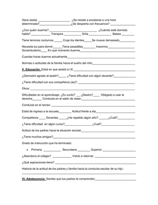 Hace siesta: ____________________ ¿Se resiste a acostarse a una hora
determinada?____________________¿Se despierta con frecuencia? ________________
¿Con quién duerme? ______________________________ ¿Cuándo está dormido
habla? ____________ Transpira ___________ Grita ______________ Babea ________
Tiene temores nocturnos _____ Cruje los dientes_____Se mueve demasiado__________
Necesita luz para dormir______Tiene pesadillas________ Insomnio_________________
Sonambulismo____ En qué momento duerme___________________________________
Cuantas horas duerme actualmente___________________________________________
Normas o actitudes de la familia hacia el sueño del niño___________________________
V. Educación Edad en que asistió a I.E._______________________________________
¿Demostró agrado al asistir?_____ ¿Tiene dificultad con algún docente?______________
¿Tiene dificultad con sus compañeros (as)? ____________________________________
Otros: __________________________________________________________________
Dificultades en el aprendizaje: ¿Es zurdo? __ ¿Diestro?____ Obligado a usar la
derecha______ Conducta en el salón de clase:__________________________________
Conducta en el recreo: _____________________________________________________
Edad de ingreso a la escuela________ Actitud frente a sta_________________________
Compañeros ____ Docentes _____¿Ha repetido algún año? ______¿Cuál?___________
¿Tiene dificultad en algún curso?_________________ ¿Cuál?_____________________
Actitud de los padres hacia la situación escolar__________________________________
¿Tiene muchos amigos?____________________________________________________
Grado de instrucción que ha terminado:
Primaria ___________ Secundaria ________ Superior _____________________
¿Abandono el colegio? ____________ Volvió a retornar: __________________________
¿Qué aspiraciones tiene? ___________________________________________________
Historia de la actitud de los padres y familia hacia la conducta escolar de su hijo :
________________________________________________________________________
VI. Adolescencia Sientes que tus padres te comprenden__________________________

 