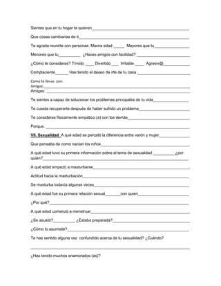 Sientes que en tu hogar te quieren____________________________________________
Que cosas cambiarias de ti__________________________________________________
Te agrada reunirte con personas: Misma edad _____ Mayores que tu________________
Menores que tu__________ ¿Haces amigos con facilidad? ________________________
¿Cómo te consideras? Tímido ____ Divertido ___ Irritable ____ Agresiv@____________
Complaciente______ Has tenido el deseo de irte de tu casa ________________________
Como te llevas con:
Amigos:__________________________________________________________________________
Amigas: _________________________________________________________________
Te sientes a capaz de solucionar los problemas principales de tu vida________________
Te cuesta recuperarte después de haber sufrido un problema_______________________
Te consideras físicamente simpático (a) con los demás____________________________
Porque: _________________________________________________________________
VII. Sexualidad A qué edad se percató la diferencia entre varón y mujer______________
Que pensaba de como nacían los niños________________________________________
A qué edad tuvo su primera información sobre el tema de sexualidad __________¿por
quién?__________________________________________________________________
A qué edad empezó a masturbarse____________________________________________
Actitud hacia la masturbación________________________________________________
Se masturba todavía algunas veces___________________________________________
A qué edad fue su primera relación sexual_______con quien_______________________
¿Por qué?_______________________________________________________________
A qué edad comenzó a menstruar_____________________________________________
¿Se asustó?__________ ¿Estaba preparada?___________________________________
¿Cómo lo asumiste?_______________________________________________________
Te has sentido alguna vez confundido acerca de tu sexualidad? ¿Cuándo?
________________________________________________________________________
¿Has tenido muchos enamorados (as)?

 