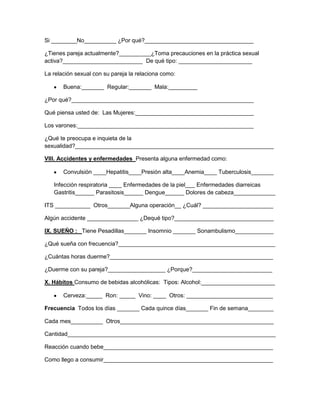 Si ________No__________ ¿Por qué?__________________________________
¿Tienes pareja actualmente?__________¿Toma precauciones en la práctica sexual
activa?_________________________ De qué tipo: _______________________
La relación sexual con su pareja la relaciona como:
Buena:_______ Regular:_______ Mala:_________
¿Por qué?_________________________________________________________
Qué piensa usted de: Las Mujeres:_____________________________________
Los varones:_______________________________________________________
¿Qué te preocupa e inquieta de la
sexualidad?______________________________________________________________
VIII. Accidentes y enfermedades Presenta alguna enfermedad como:
Convulsión ____Hepatitis____Presión alta____Anemia____ Tuberculosis_______
Infección respiratoria ____ Enfermedades de la piel___ Enfermedades diarreicas
Gastritis______ Parasitosis______ Dengue______ Dolores de cabeza_____________
ITS ___________ Otros_______Alguna operación__ ¿Cuál? ______________________
Algún accidente ________________ ¿Dequé tipo?_______________________________
IX. SUEÑO : Tiene Pesadillas_______ Insomnio _______ Sonambulismo____________
¿Qué sueña con frecuencia?_________________________________________________
¿Cuántas horas duerme?___________________________________________________
¿Duerme con su pareja?__________________ ¿Porque?_________________________
X. Hábitos Consumo de bebidas alcohólicas: Tipos: Alcohol:_______________________
Cerveza:_____ Ron: _____ Vino: ____ Otros: ___________________________
Frecuencia Todos los días _______ Cada quince días_______ Fin de semana________
Cada mes__________ Otros________________________________________________
Cantidad_________________________________________________________________
Reacción cuando bebe_____________________________________________________
Como llego a consumir_____________________________________________________

 