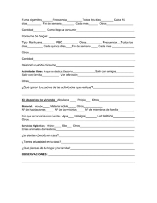 Fuma cigarrillos_______Frecuencia__________Todos los días________ Cada 15
días_________ Fin de semana________ Cada mes______ Otros_________________
Cantidad________ Como llego a consumir_____________________________________
Consumo de drogas: _______________________________________________________
Tipo Marihuana________ PBC__________ Otros__________ Frecuencia __Todos los
días__________ Cada quince días____Fin de semana ____ Cada mes ______________
Otros ___________________________________________________________________
Cantidad_________________________________________________________________
Reacción cuando consume__________________________________________________
Actividades libres: A que se dedica: Deporte________________Salir con amigos___________
Salir con familia___________ Ver televisión____________________________________
Otras___________________________________________________________________
¿Qué opinan tus padres de las actividades que realizas?__________________________
________________________________________________________________________
XI. Aspectos de vivienda Alquilada ____ Propia___ Otros_______________________
Material: Adobe_____ Material noble_____ Otros____________
Nº de habitaciones_____ Nº de dormitorios_____ Nº de miembros de familia__________
Con que servicios básicos cuentas Agua____ Desagüe_______ Luz teléfono______________
Otros___________________________________________________________________
Servicios higiénicos: Wáter_____ Silo___ Otros___________________________________
Crías animales domésticos__________________________________________________
¿te sientes cómodo en casa?________________________________________________
¿Tienes privacidad en tu casa?______________________________________________
¿Qué piensas de tu hogar y tu familia?_________________________________________
OBSERVACIONES: _______________________________________________________
________________________________________________________________________

 