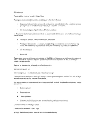 SN Autónomo
Parasimpático: freno del corazón. Drogas liticas
Patológicas: cardiopatías (bloqueo del corazón) y por enf endocrinológicas
• Bloqueo auriculoventricular: retraso en la conducción o detención del impulso excitatorio cardiaco
que se produce en el nodo auriculoventricular, el has de His o sus ramas.
• Enf. Endocrinológicas: hipertiroidismo, Sheehans, Addison
 Taquicardia: trastorno circulatorio consistente en la contracción del miocardio con una frecuencia mayor
de 100 lat/min.
• Fisiológicas: ejercicio, calor (vasodilatación), emociones
• Patológicas: Enf carciadas y endocronogicas (Cushing, hipertiroidismo, feocromositomas), taq
sinusal (100-150lat/min), taq parocística - atrial (150-240lat/min), taq ventricular (+240lat/min)
• Enf. Hematológicas
• Iatrogénica
Respiración: proceso de intercambio molecular de O y CO2 en el sist pulmonar. La frecuencia varia con la
edad y el estado de la persona. Algunos tipos de respiración con la respiración de Biot, la de Cheyne-
Stokes y la de Kussmaul.
Externa: se realiza a nivel del alveolo (unid fnal del pulmón)
La respiración puede ser
Interna: se produce a nivel de las células, entre ellas y la sangre
La respiración es un acto involuntario que tiene que ver con quimiorreceptores sensibles a la cant de O y el
aumento de la cant de CO2 (hipoxia - hipercadmia)
Los quimiorreceptores actúan sobre el centro respiratorio (tallo cerebral) el cual está constituido por cuatro
subcentros:
• Centro inspirador
• Centro espirador
• Centro apneustico
• Centro Neumotáxico (responsable del automatismo y ritmicidad respiratorios)
Una inspiración dura entre 2 y 2 ½ segs
Una espiración dura entre 1 y 1 ½ segs
A mayor velocidad respiratoria menor es la duración de los mov resp
 