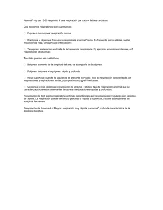 Normal^ hay de 12-20 resp/min. Y una respiración por cada 4 latidos cardiacos
Los trastornos respiratorios son cuantitativos
 Eupnea o normopnea: respiración normal
 Bradipnea u oligopnea: frecuencia respiratoria anormal^ lenta. Es frecuente en los atletas, sueño,
insuficiencia resp, iatrogénicas (intoxicación)
 Taquipnea: aceleración anómala de la frecuencia respiratoria. Ej: ejercicio, emociones intensas, enf
respiratorias obstructivas
También pueden ser cualitativos
 Batipnea: aumento de la amplitud del aire, se acompaña de bradipnea.
 Polipnea: batipnea + taquipnea: rápido y profundo
 Resp superficial: cuando la taquipnea se presenta por calor. Tipo de respiración caracterizado por
inspiraciones y espiraciones lentas, poco profundas y gral^ ineficaces.
 Ciclopnea o resp periódica o respiración de Cheyne - Stokes: tipo de respiración anormal que se
caracteriza por periodos alternantes de apnea y respiraciones rápidas y profundas.
Respiración de Biot: patrón respiratorio anómalo caracterizado por respiraciones irregulares con periodos
de apnea. La respiración puede ser lenta y profunda o rápida y superficial, y suele acompañarse de
suspiros frecuentes.
Respiración de Kussmaul o Magna: respiración muy rápida y anormal^ profunda característica de la
acidosis diabética.
 
