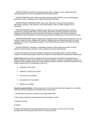 APARATO GENITAL (hombre): secreción peneana, dolor o molestias, prurito, lesiones de la piel,
hematuria (sangre en la orina), antecedentes de enfermedad venérea.
 APARATO GENITAL (mujer): historia menstrual, historia obstétrica (GPAC), uso de anticonceptivos,
secreciones, dolor o molestias, prurito, historia de enfermedad venérea.
 APARATO MUSCULOESQUELETICO: calor, rubor, inflamación, limitación del funcionalismo,
deformidad, crepitación, dolor articular o de las extremidades, cuello o espalda, especial^ con el
movimiento.
 SISTEMA NERVIOSO: vértigos, temblores, ataxia (disminución de la capacidad de de coordinas
movimientos), disartria (habla dificil y mal articulada), alteraciones del habla, parestesias (sensación
subjetiva experimentada como entumecimientos, hormigueo o sensación de pinchazos), pérdida de
sensibilidad, síncopes (pérdida de conciencia de poca duración, precedida por una sensanción de mareo).
 SISTEMA ENDOCRINO: temblor, palpitaciones, intolerancia al frío o calor, poliuria (excreción de una cat
anormal^ grande de orina), polidipsia (sed excesiva), polifagia (bulimia), diaforesis (secreción de sudor),
exoftalmos (protrución de los glóbulos oculares), bocio (tumoración pronunciada en el cuello por tiroides
hipertrófica).
 ESTADO PSIQUICO: nerviosismo, inestabilidad, depresión, fobia, trastornos sexuales, conducta
criminal, insomnio, terrores nocturnos, manía, pérdida de memoria, desorientación.
La revisión por sistemas sirve para completar la historia de la enfermedad actual, y ayuda a detectar
cualquier otro síntoma que tenga el paciente de cualquier otra enfermedad que haya pasado desapercibida.
Examen FIS (exploración FIS): investigación de las distintas partes del organismo para determinar su
estado de salud con ayuda de las técnicas de inspección, palpación, percusión, auscultación y olfación. La
exploración FIS, la historia clínica y las pruebas analíticas iniciales constituyen unos datos básicos sobre los
cuales se elabora el Dx y se desarrolla un plan de Tx.
• Inspección (con la vista)
• Palpación ( con las manos, tacto)
• Percución (con la audición)
• Auscultación ( con la audición)
• Olfación (con el olfato)
Inspección general del pte: se inicia desde que uno se acerca al pte. Debe ser realizada en un ambiente
adecuado. Durante la inspección el pte debe estar en ropa interior.
1º Se detectará si el pte luce normal (Si no hay deformidades FIS).
2º Se examina el desarrollo corporal (adecuado para la edad y el sexo)
3º Estado nutricional
4º Higiene
5º Estado de hidratación (el pte deshidratado tiene los ojos hundido y va a lucir seco con la piel
apergaminada; el pte puede presentar retención de agua, edemas)
 