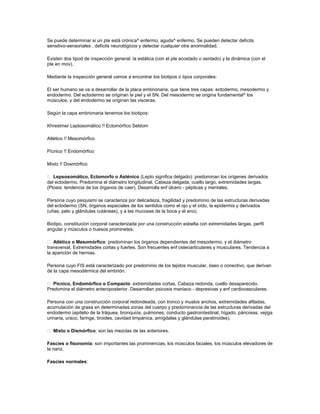 Se puede determinar si un pte está crónica^ enfermo, aguda^ enfermo. Se pueden detectar deficits
sensitivo-sensoriales , deficits neurológicos y detectar cualquier otra anormalidad.
Existen dos tipod de inspección general: la estática (con el pte acostado o sentado) y la dinámica (con el
pte en mov).
Mediante la inspección general vamos a encontrar los biotipos o tipos corporales:
El ser humano se va a desarrollar de la placa embrionaria, que tiene tres capas: ectodermo, mesodermo y
endodermo. Del ectodermo se originan la piel y el SN. Del mesodermo se origina fundamental^ los
músculos, y del endodermo se originan las visceras.
Según la capa embrionaria tenemos los biotipos:
Khrestmer Leptosomático !! Ectomórfico Seldom
Atlético !! Mesomórfico
Pícnico !! Endomórfico
Mixto !! Dosmórfico
 Lepsosomático, Ectomorfo o Asténico (Lepto significa delgado): predominan los orígenes derivados
del ectodermo. Predomina el diámetro longitudinal. Cabeza delgada, cuello largo, extremidades largas.
(Ptosis: tendencia de los órganos de caer). Desarrolla enf úlcero - pépticas y mentales.
Persona cuyo psiquismi se caracteriza por delicadeza, fragilidad y predominio de las estructuras derivadas
del ectodermo (SN, órganos especiales de los sentidos como el ojo y el oído, la epidermis y derivados
(uñas, pelo y glándulas cutáneas), y a las mucosas de la boca y el ano).
Biotipo, constitución corporal caracterizada por una construcción esbelta con extremidades largas, perfil
angular y músculos o huesos prominetes.
 Atlético o Mesomórfico: predominan los órganos dependientes del mesodermo, y el diámetro
transversal. Extremidades cortas y fuertes. Son frecuentes enf osteoarticulares y musculares. Tendencia a
la aparición de hernias.
Persona cuyo FIS está caracterizado por predominio de los tejidos muscular, óseo o conectivo, que derivan
de la capa mesodérmica del embrión.
 Pícnico, Endomórfico o Compacto: extremidades cortas. Cabeza redonda, cuello desaparecido.
Predomina el diámetro anteroposterior. Desarrollan psicosis maniaco - depresivas y enf cardiovasculares.
Persona con una construcción corporal redondeada, con tronco y muslos anchos, extremidades afiladas,
acumulación de grasa en determinadas zonas del cuerpo y predominancia de las estructuras derivadas del
endodermo (epitelio de la tráquea, bronquios, pulmones, conducto gastrointestinal, hígado, páncreas, vejiga
urinaria, uraco, faringe, tiroides, cavidad timpánica, amígdalas y glándulas paratiroides).
 Mixto o Dismórfico: son las mezclas de las anteriores.
Fascies o fisonomía: son importantes las prominencias, los músculos faciales, los músculos elevadores de
la nariz.
Fascies normales:
 