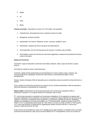 • Alegre
• Ira
• Pena
• Miedo
Fascies anormales - Hipocrática o Leonina: enf. Terminales - fig caquéticas
• Testosterónica: del asolescente masc, hirsutismo (exceso de vello)
• Mongoloide: sindrome de Down
• Hipertiroidea: enf. Graves - Basedow: canicie, nerviosos, exoftalmo, bocio
• Hipotiroidea: mixedema (la forma más grave de hipotiroidismo)
• Corticosteroidea: sind de Cushing (exceso de cortisona, moonface, jiba de búfalo)
• Acromegálica: exceso de hormona de crecimiento (gigantismo, después de la pubertad los huesos
crecen a los lados)
Estado de Conciencia
Consciente: capaz de responder a estímulos sensoriales; despierto, alerta, capaz de percibir su propio
entorno.
Somnolencia: estado de sueño o adormecimiento
Confusión: estado mental caracterizado por desorientación en cuanto a tiempo, lugar o persona, que
provoca aturdimiento, perplejidad, pensamiento desordenado e imposibilidad de elegir o actuar
decididamente.
Estupor: estado de letargia y falta de respuesta que se caraceteriza porque el paciente se desconecta de su
entorno.
Coma: estado de inconsciencia profunda con ausencia de mov oculares espontáneos, falta de respuesta a
estímulos dolorosos e imposibilidad de vocalización.
Signos vitales: determinación de la frecuencia del pulso (FC), la frecuencia respiratoria (FR), la
temperatura corporal (Tº) y la presión arterial (TA). Expresan vida en el pte.
Tº : nivel de calor producido y mantenido por los procesos metabólicos. En el organismo se genera calor
merced al metabolismo de los alimentos y se pierde por la superficie corporal mediante los mecanismos de
radiación, convección y evaporación de la sudoración. La producción y pérdida de calor sor reguladas y
ctrladas en el hipotálamo y el tronco del encéfalo. La Tº normal del adulto, medida en la boca, es de 37ºC
(35.8º a 37.2º). La temperatura axilar suele ser 1.8ºC inferior a la oral, y la rectal, de 0.9ºC a 1.8ºC superior.
La Tº varía unas décimas a lo largo del día, registrándose valores mínimos entre las 1ºs horas de la
mañana y máximos entre las 18 y 22h.
El ser humano es homeostérmico, tiene una Tº estable que se logra mediante un equilibrio entre una fuente
productora de temperatura o calor (que es el factor QMO de la Tº o termogénesis), que la va a producir el
 