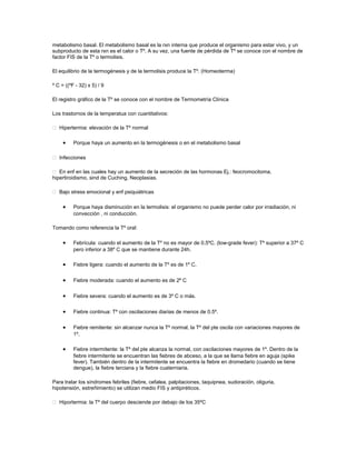 metabolismo basal. El metabolismo basal es la rxn interna que produce el organismo para estar vivo, y un
subproducto de esta rxn es el calor o Tº. A su vez, una fuente de pérdida de Tº se conoce con el nombre de
factor FIS de la Tº o termolisis.
El equilibrio de la termogénesis y de la termolisis produce la Tº. (Homeoterma)
º C = ((ºF - 32) x 5) / 9
El registro gráfico de la Tº se conoce con el nombre de Termometría Clínica
Los trastornos de la temperatua con cuantitativos:
 Hipertermia: elevación de la Tº normal
• Porque haya un aumento en la termogénesis o en el metabolismo basal
 Infecciones
 En enf en las cuales hay un aumento de la secreción de las hormonas Ej.: feocromocitoma,
hipertiroidismo, sind de Cuching, Neoplasias.
 Bajo stress emocional y enf psiquiátricas
• Porque haya disminución en la termolisis: el organismo no puede perder calor por irradiación, ni
convección , ni conducción.
Tomando como referencia la Tº oral:
• Febrícula: cuando el aumento de la Tº no es mayor de 0.5ºC. (low-grade fever): Tº superior a 37º C
pero inferior a 38º C que se mantiene durante 24h.
• Fiebre ligera: cuando el aumento de la Tº es de 1º C.
• Fiebre moderada: cuando el aumento es de 2º C
• Fiebre severa: cuando el aumento es de 3º C o más.
• Fiebre continua: Tº con oscilaciones diarias de menos de 0.5º.
• Fiebre remitente: sin alcanzar nunca la Tº normal, la Tº del pte oscila con variaciones mayores de
1º.
• Fiebre intermitente: la Tº del pte alcanza la normal, con oscilaciones mayores de 1º. Dentro de la
fiebre intermitente se encuentran las fiebres de abceso, a la que se llama fiebre en aguja (spike
fever). También dentro de la intermitente se encuentra la fiebre en dromedario (cuando se tiene
dengue), la fiebre terciana y la fiebre cuaterniaria.
Para tratar los síndromes febriles (fiebre, cefalea, palpitaciones, taquipnea, sudoración, oliguria,
hipotensión, estreñimiento) se utilizan medio FIS y antipiréticos.
 Hiportermia: la Tº del cuerpo desciende por debajo de los 35ºC
 