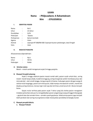 UJIAN
Nama : Philjeuwbens A Rahantoknam
Nim : 0761050016
I. IDENTITAS PASIEN
Nama : NnS
Umur : 21 tahun
Pendidikan : SLTA
Pekerjaan : Swasta
Perkawinan : belummenikah
Agama : Islam
Alamat : coprayanRT 004/RW 002 Coprayanbuaran pekalongan,JawaTengah
Suku : Jawa
II. RIWAYATPSIKIATRI
Alloanamnesisdiperolehdari:
Nama : NyU
Umur : 50 thn
Hubungan : Kakak
A. Keluhan utama
Marah – marah sambil mengancamsejak2 mingguyanglalu
B. Riwayat Penyakitsekarang
Sejak 2 minggu sebelum pasien masuk rumah sakit, pasien susah untuk tidur, sering
marah –marah tanpa sebab,mudahtersinggung,seringmengamuk sambil membawa pisau dan
merusakalat – alat rumah tangga, mengurung diri di kamar, hubungan pasien dengan warga di
sekitarmulai terganggu,pasienserin keluyuran, tidak mampu merawat diri sendiri, mandi bila
dipaksa,seringmelamun,merasa ingin mati saja dan terlintas untuk bunuh diri. Bicara menjadi
kacau.
Gejala mulai terlihat pada pasien sejak 7 tahun yang lalu ketika pasien mengalami
tindakanpelecehanseksual,itumengakibatkanpasiensangatterguncangsehinggatimbul gejala
– gejaladi atas dansemakinlama – semakin parah gejalanya. Sebelumnya pasien juga menjadi
lebih pendiam dan sering murung Karena tidak melanjutkan pendidikan di bangku kuliah.
C. Riwayat penyakitdahulu
1. Riwayat Psikiatri
 