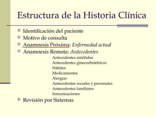 Estructura de la Historia Clínica 
 Identificación del paciente 
 Motivo de consulta 
 Anamnesis Próxima: Enfermedad actual 
 Anamnesis Remota: Antecedentes 
- Antecedentes mórbidos 
- Antecedentes ginecoobstétricos 
- Hábitos 
- Medicamentos 
- Alergias 
- Antecedentes sociales y personales 
- Antecedentes familiares 
- Inmunizaciones 
 Revisión por Sistemas 
 