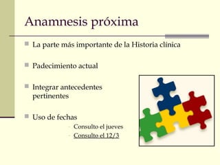 Anamnesis próxima 
 La parte más importante de la Historia clínica 
 Padecimiento actual 
 Integrar antecedentes 
pertinentes 
 Uso de fechas 
- Consulto el jueves 
- Consulto el 12/3 
 