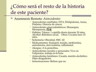 ¿Cómo será el resto de la historia 
de este paciente? 
 Anamnesis Remota: Antecedentes 
 Antecedentes mórbidos: HTA, Dislipidemia, Asma, 
Diabetes, Historia de cáncer. 
 Antecedentes ginecoobstétricos: Menarquia, 
Menopausia, FUR. 
 Hábitos: Tabaco: 1 cajetilla diaria durante 30 años. 
Alcohol: Bebedora social. Otras: Cocaína hace 15 
años. 
 Sedentaria: Obesidad, IMC: 42 
 Medicamentos: Enalapril, tiazida, metformina, 
amiodarona, atorvastatina, salbutamol. 
 Alergias: A la penicilina. 
 Antecedentes sociales y personales: Vive en 
Valparaíso, trabaja en la feria. 
 Antecedentes familiares: Casada, marido alcohólico. 
Hijos drogadictos. 
 Inmunizaciones: Refiere que no. 
 