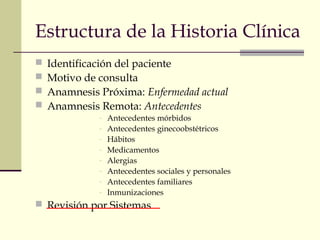 Estructura de la Historia Clínica 
 Identificación del paciente 
 Motivo de consulta 
 Anamnesis Próxima: Enfermedad actual 
 Anamnesis Remota: Antecedentes 
- Antecedentes mórbidos 
- Antecedentes ginecoobstétricos 
- Hábitos 
- Medicamentos 
- Alergias 
- Antecedentes sociales y personales 
- Antecedentes familiares 
- Inmunizaciones 
 Revisión por Sistemas 
 
