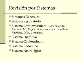 Revisión por Sistemas 
 Síntomas Generales 
 Sistema Respiratorio 
 Sistema Cardiovascular: Disnea capacidad 
funcional I-II, Palpitaciones, edema de extremidades 
inferiores. DPN, y ortopnea. 
 Sistema Digestivo 
 Sistema Genitourinario 
 Sistema Endocrino 
 Sistema Neurológico 
 