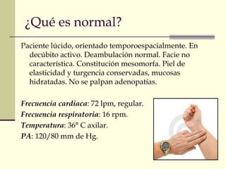 ¿Qué es normal? 
Paciente lúcido, orientado temporoespacialmente. En 
decúbito activo. Deambulación normal. Facie no 
característica. Constitución mesomorfa. Piel de 
elasticidad y turgencia conservadas, mucosas 
hidratadas. No se palpan adenopatías. 
Frecuencia cardiaca: 72 lpm, regular. 
Frecuencia respiratoria: 16 rpm. 
Temperatura: 36° C axilar. 
PA: 120/80 mm de Hg. 
 