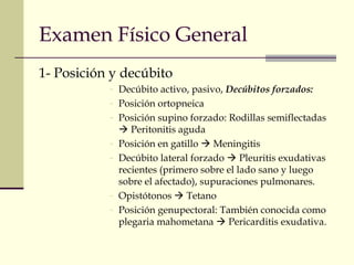 Examen Físico General 
1- Posición y decúbito 
- Decúbito activo, pasivo, Decúbitos forzados: 
- Posición ortopneica 
- Posición supino forzado: Rodillas semiflectadas 
 Peritonitis aguda 
- Posición en gatillo  Meningitis 
- Decúbito lateral forzado  Pleuritis exudativas 
recientes (primero sobre el lado sano y luego 
sobre el afectado), supuraciones pulmonares. 
- Opistótonos  Tetano 
- Posición genupectoral: También conocida como 
plegaria mahometana  Pericarditis exudativa. 
 