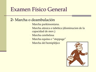 Examen Físico General 
2- Marcha o deambulación 
- Marcha parkinsoniana. 
- Marcha atáxica o tabética (disminucion de la 
capacidad de mov.) 
- Marcha cerebelosa 
- Marcha equina o “steppage” 
- Marcha del hemipléjico 
 
