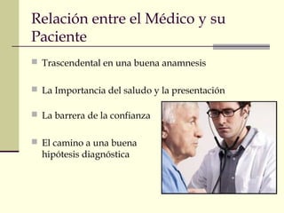 Relación entre el Médico y su 
Paciente 
 Trascendental en una buena anamnesis 
 La Importancia del saludo y la presentación 
 La barrera de la confianza 
 El camino a una buena 
hipótesis diagnóstica 
 